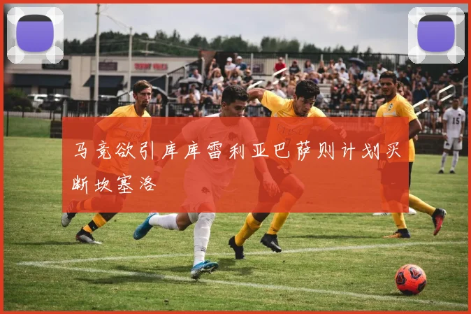 马竞欲引库库雷利亚巴萨则计划买断坎塞洛