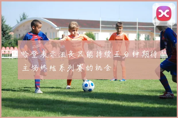 哈登表示沮丧只能持续五分钟期待主场终结系列赛的机会