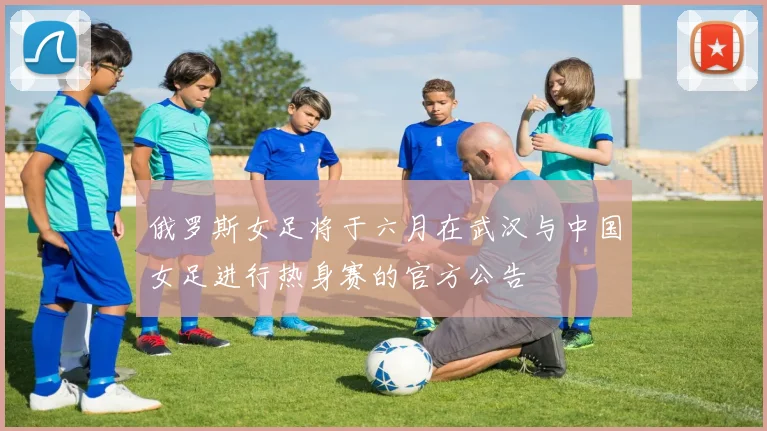 俄罗斯女足将于六月在武汉与中国女足进行热身赛的官方公告