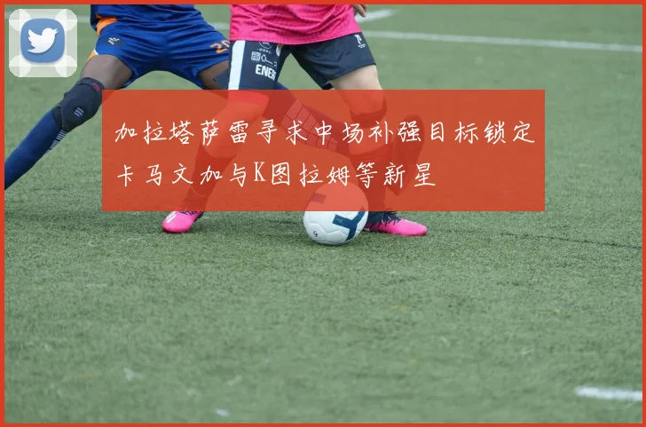 加拉塔萨雷寻求中场补强目标锁定卡马文加与K图拉姆等新星