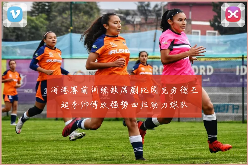 海港赛前训练缺席蒯纪闻克劳德王燊超李帅傅欢强势回归助力球队