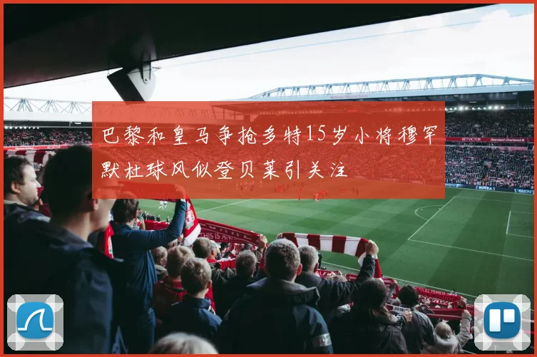 巴黎和皇马争抢多特15岁小将穆罕默杜球风似登贝莱引关注