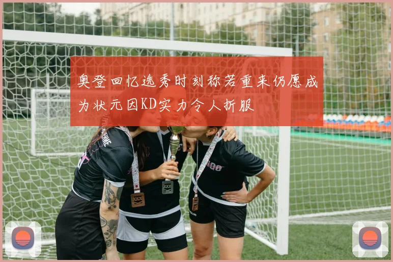 奥登回忆选秀时刻称若重来仍愿成为状元因KD实力令人折服