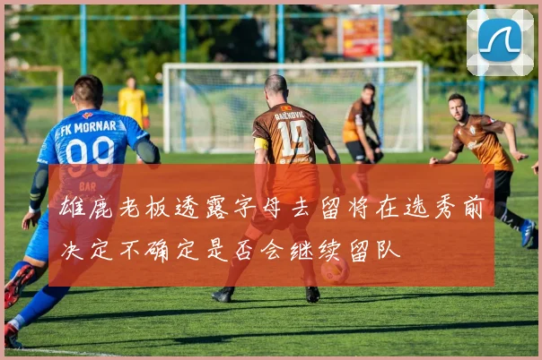 雄鹿老板透露字母去留将在选秀前决定不确定是否会继续留队
