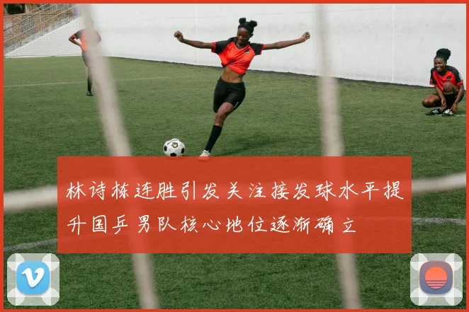 林诗栋连胜引发关注接发球水平提升国乒男队核心地位逐渐确立