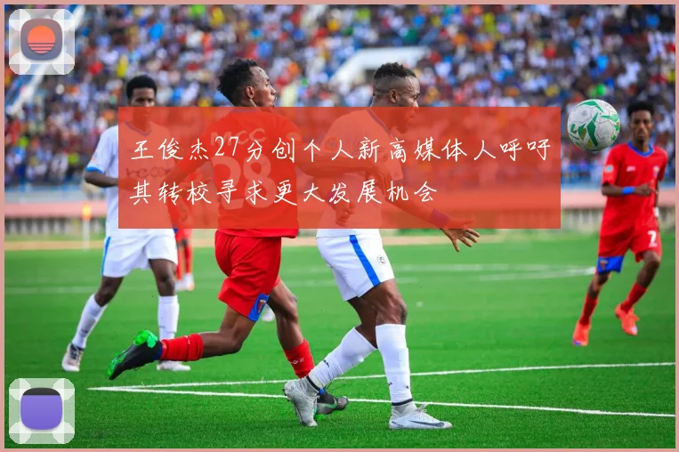 王俊杰27分创个人新高媒体人呼吁其转校寻求更大发展机会