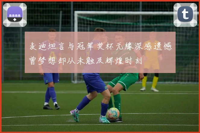 麦迪坦言与冠军奖杯无缘深感遗憾曾梦想却从未触及辉煌时刻