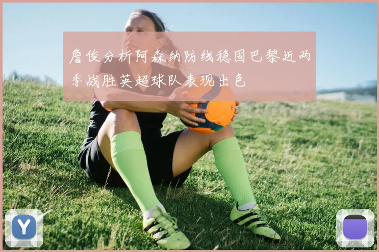 詹俊分析阿森纳防线稳固巴黎近两季战胜英超球队表现出色
