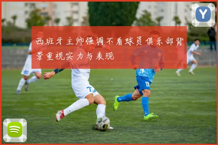 西班牙主帅强调不看球员俱乐部背景重视实力与表现