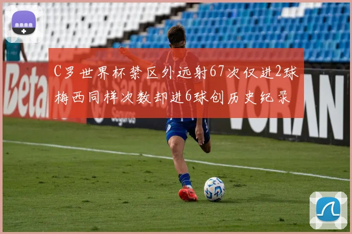 C罗世界杯禁区外远射67次仅进2球梅西同样次数却进6球创历史纪录