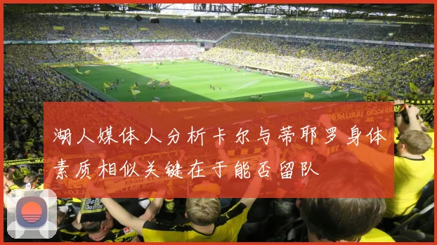 湖人媒体人分析卡尔与蒂耶罗身体素质相似关键在于能否留队