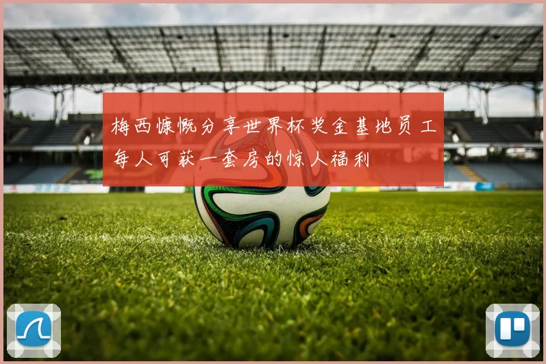 梅西慷慨分享世界杯奖金基地员工每人可获一套房的惊人福利